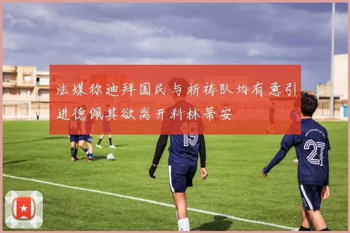 法媒称迪拜国民与祈祷队均有意引进德佩其欲离开科林蒂安