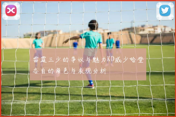 雷霆三少的争议与魅力KD威少哈登各自的角色与表现分析