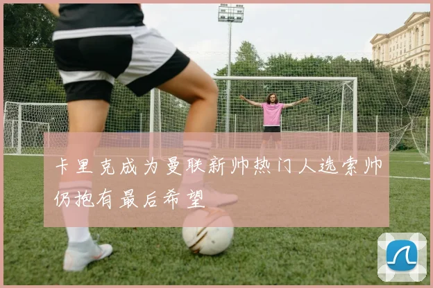 卡里克成为曼联新帅热门人选索帅仍抱有最后希望