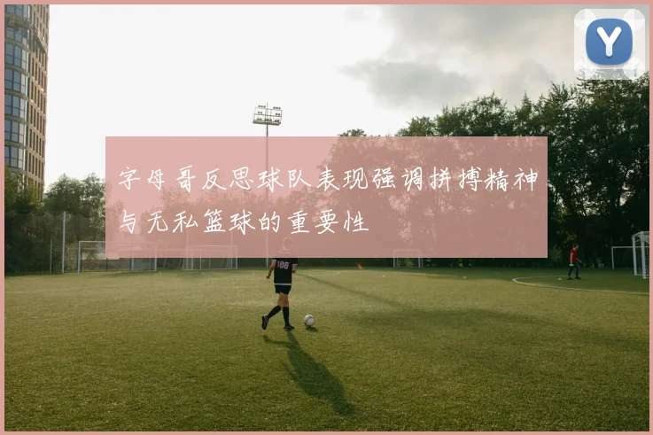 字母哥反思球队表现强调拼搏精神与无私篮球的重要性