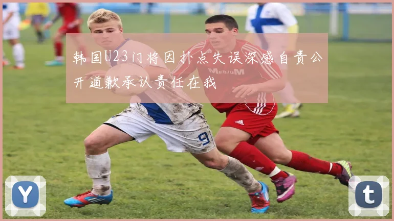 韩国U23门将因扑点失误深感自责公开道歉承认责任在我