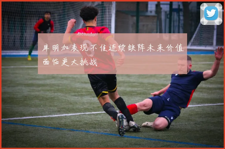 库明加表现不佳连续缺阵未来价值面临更大挑战