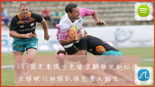 U17国足表现出色徐正鹏助攻赵松源头球破门助球队领先澳大利亚