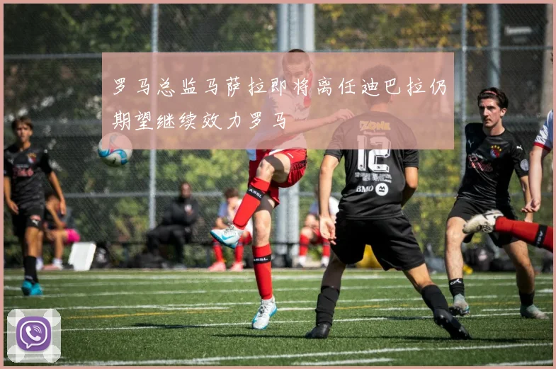 罗马总监马萨拉即将离任迪巴拉仍期望继续效力罗马
