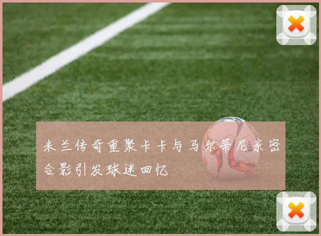 米兰传奇重聚卡卡与马尔蒂尼亲密合影引发球迷回忆