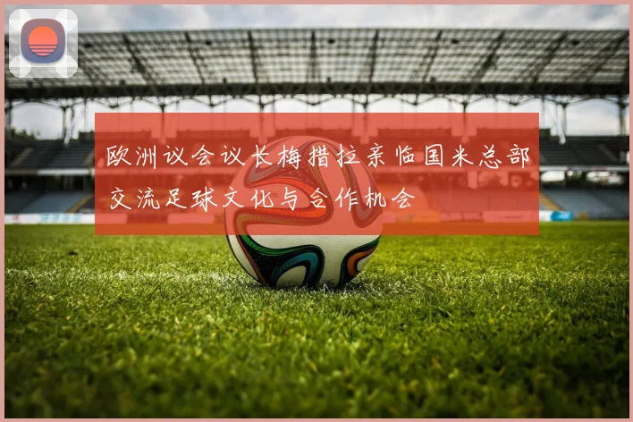 欧洲议会议长梅措拉亲临国米总部交流足球文化与合作机会