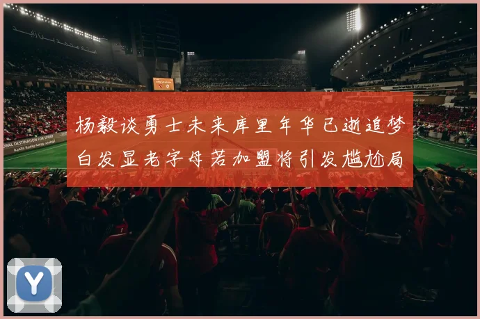 杨毅谈勇士未来库里年华已逝追梦白发显老字母若加盟将引发尴尬局面
