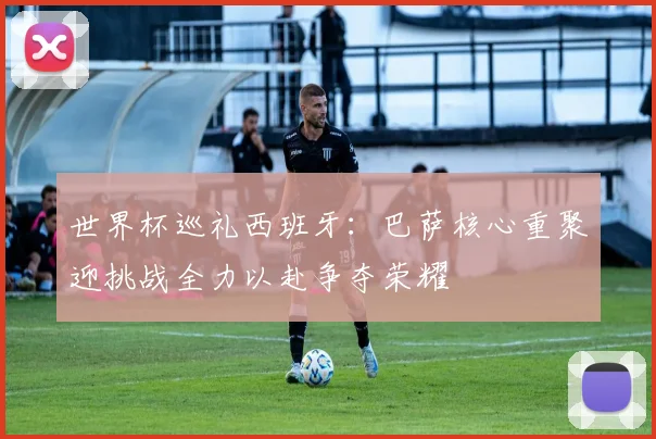 世界杯巡礼西班牙：巴萨核心重聚迎挑战全力以赴争夺荣耀
